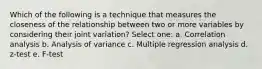 Which of the following is a technique that measures the closeness of the relationship between two or more variables by considering their joint variation? Select one: a. Correlation analysis b. Analysis of variance c. Multiple regression analysis d. z-test e. F-test