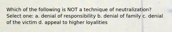 Which of the following is NOT a technique of neutralization? Select one: a. denial of responsibility b. denial of family c. denial of the victim d. appeal to higher loyalities