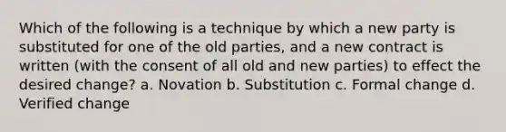 Which of the following is a technique by which a new party is substituted for one of the old parties, and a new contract is written (with the consent of all old and new parties) to effect the desired change? a. Novation b. Substitution c. Formal change d. Verified change