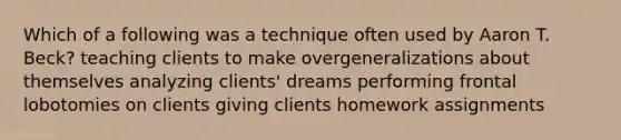 Which of a following was a technique often used by Aaron T. Beck? teaching clients to make overgeneralizations about themselves analyzing clients' dreams performing frontal lobotomies on clients giving clients homework assignments