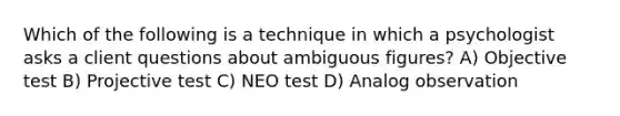 Which of the following is a technique in which a psychologist asks a client questions about ambiguous figures? A) Objective test B) Projective test C) NEO test D) Analog observation