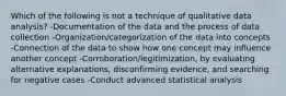 Which of the following is not a technique of qualitative data analysis? -Documentation of the data and the process of data collection -Organization/categorization of the data into concepts -Connection of the data to show how one concept may influence another concept -Corroboration/legitimization, by evaluating alternative explanations, disconfirming evidence, and searching for negative cases -Conduct advanced statistical analysis