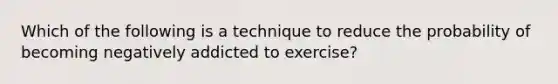 Which of the following is a technique to reduce the probability of becoming negatively addicted to exercise?