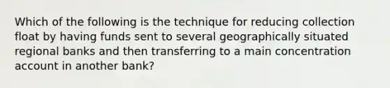 Which of the following is the technique for reducing collection float by having funds sent to several geographically situated regional banks and then transferring to a main concentration account in another bank?