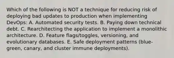 Which of the following is NOT a technique for reducing risk of deploying bad updates to production when implementing DevOps: A. Automated security tests. B. Paying down technical debt. C. Rearchitecting the application to implement a monolithic architecture. D. Feature flags/toggles, versioning, and evolutionary databases. E. Safe deployment patterns (blue-green, canary, and cluster immune deployments).