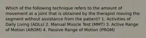 Which of the following technique refers to the amount of movement at a joint that is obtained by the therapist moving the segment without assistance from the patient? 1. Activities of Daily Living (ADLs) 2. Manual Muscle Test (MMT) 3. Active Range of Motion (AROM) 4. Passive Range of Motion (PROM)