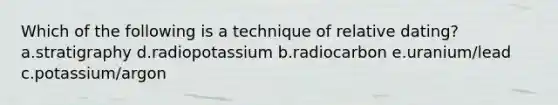 Which of the following is a technique of relative dating? a.stratigraphy d.radiopotassium b.radiocarbon e.uranium/lead c.potassium/argon