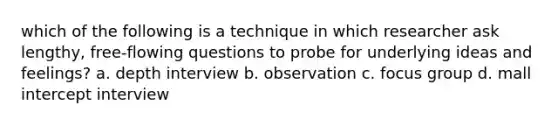 which of the following is a technique in which researcher ask lengthy, free-flowing questions to probe for underlying ideas and feelings? a. depth interview b. observation c. focus group d. mall intercept interview