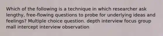 Which of the following is a technique in which researcher ask lengthy, free-flowing questions to probe for underlying ideas and feelings? Multiple choice question. depth interview focus group mall intercept interview observation