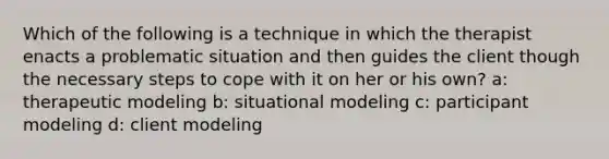 Which of the following is a technique in which the therapist enacts a problematic situation and then guides the client though the necessary steps to cope with it on her or his own? a: therapeutic modeling b: situational modeling c: participant modeling d: client modeling