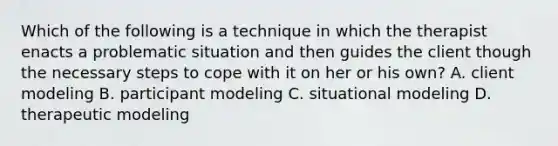 Which of the following is a technique in which the therapist enacts a problematic situation and then guides the client though the necessary steps to cope with it on her or his own? A. client modeling B. participant modeling C. situational modeling D. therapeutic modeling