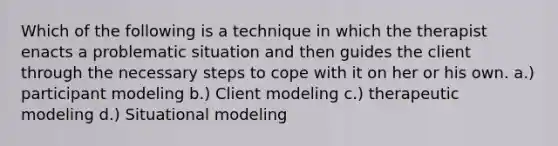 Which of the following is a technique in which the therapist enacts a problematic situation and then guides the client through the necessary steps to cope with it on her or his own. a.) participant modeling b.) Client modeling c.) therapeutic modeling d.) Situational modeling