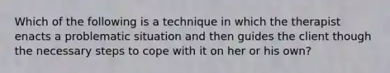 Which of the following is a technique in which the therapist enacts a problematic situation and then guides the client though the necessary steps to cope with it on her or his own?