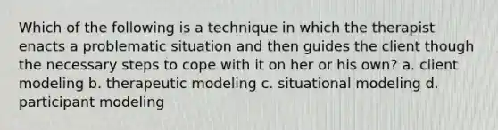 Which of the following is a technique in which the therapist enacts a problematic situation and then guides the client though the necessary steps to cope with it on her or his own? a. client modeling b. therapeutic modeling c. situational modeling d. participant modeling