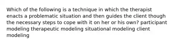 Which of the following is a technique in which the therapist enacts a problematic situation and then guides the client though the necessary steps to cope with it on her or his own? participant modeling therapeutic modeling situational modeling client modeling