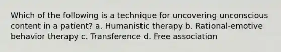 Which of the following is a technique for uncovering unconscious content in a patient? a. Humanistic therapy b. Rational-emotive behavior therapy c. Transference d. Free association