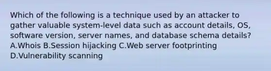 Which of the following is a technique used by an attacker to gather valuable system-level data such as account details, OS, software version, server names, and database schema details? A.Whois B.Session hijacking C.<a href='https://www.questionai.com/knowledge/k61PefDpA7-web-server' class='anchor-knowledge'>web server</a> footprinting D.Vulnerability scanning