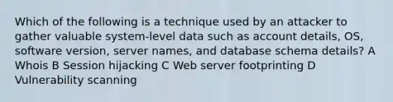 Which of the following is a technique used by an attacker to gather valuable system-level data such as account details, OS, software version, server names, and database schema details? A Whois B Session hijacking C Web server footprinting D Vulnerability scanning