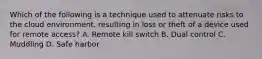 Which of the following is a technique used to attenuate risks to the cloud environment, resulting in loss or theft of a device used for remote access? A. Remote kill switch B. Dual control C. Muddling D. Safe harbor