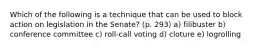 Which of the following is a technique that can be used to block action on legislation in the Senate? (p. 293) a) filibuster b) conference committee c) roll-call voting d) cloture e) logrolling