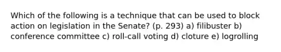 Which of the following is a technique that can be used to block action on legislation in the Senate? (p. 293) a) filibuster b) conference committee c) roll-call voting d) cloture e) logrolling