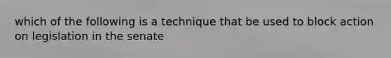 which of the following is a technique that be used to block action on legislation in the senate