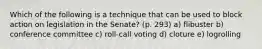 Which of the following is a technique that can be used to block action on legislation in the Senate? (p. 293) a) flibuster b) conference committee c) roll-call voting d) cloture e) logrolling