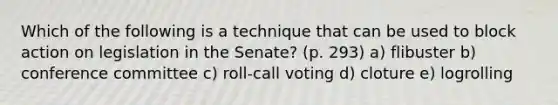 Which of the following is a technique that can be used to block action on legislation in the Senate? (p. 293) a) flibuster b) conference committee c) roll-call voting d) cloture e) logrolling