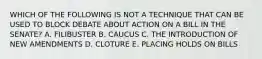 WHICH OF THE FOLLOWING IS NOT A TECHNIQUE THAT CAN BE USED TO BLOCK DEBATE ABOUT ACTION ON A BILL IN THE SENATE? A. FILIBUSTER B. CAUCUS C. THE INTRODUCTION OF NEW AMENDMENTS D. CLOTURE E. PLACING HOLDS ON BILLS