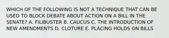 WHICH OF THE FOLLOWING IS NOT A TECHNIQUE THAT CAN BE USED TO BLOCK DEBATE ABOUT ACTION ON A BILL IN THE SENATE? A. FILIBUSTER B. CAUCUS C. THE INTRODUCTION OF NEW AMENDMENTS D. CLOTURE E. PLACING HOLDS ON BILLS