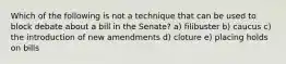 Which of the following is not a technique that can be used to block debate about a bill in the Senate? a) filibuster b) caucus c) the introduction of new amendments d) cloture e) placing holds on bills