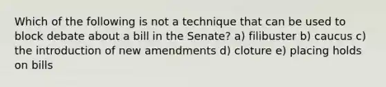 Which of the following is not a technique that can be used to block debate about a bill in the Senate? a) filibuster b) caucus c) the introduction of new amendments d) cloture e) placing holds on bills