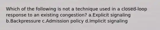 Which of the following is not a technique used in a closed-loop response to an existing congestion? a.Explicit signaling b.Backpressure c.Admission policy d.Implicit signaling