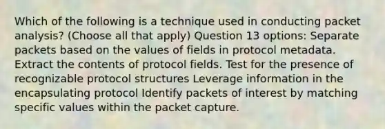 Which of the following is a technique used in conducting packet analysis? (Choose all that apply) Question 13 options: Separate packets based on the values of fields in protocol metadata. Extract the contents of protocol fields. Test for the presence of recognizable protocol structures Leverage information in the encapsulating protocol Identify packets of interest by matching specific values within the packet capture.