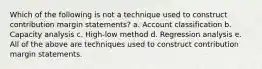 Which of the following is not a technique used to construct contribution margin statements? a. Account classification b. Capacity analysis c. High-low method d. Regression analysis e. All of the above are techniques used to construct contribution margin statements.