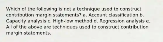 Which of the following is not a technique used to construct contribution margin statements? a. Account classification b. Capacity analysis c. High-low method d. Regression analysis e. All of the above are techniques used to construct contribution margin statements.