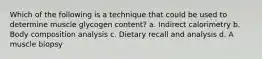 Which of the following is a technique that could be used to determine muscle glycogen content? a. Indirect calorimetry b. Body composition analysis c. Dietary recall and analysis d. A muscle biopsy