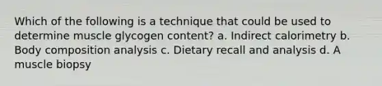 Which of the following is a technique that could be used to determine muscle glycogen content? a. Indirect calorimetry b. Body composition analysis c. Dietary recall and analysis d. A muscle biopsy