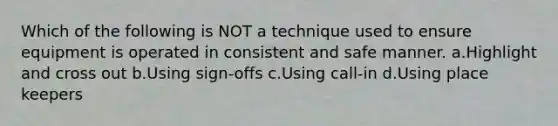 Which of the following is NOT a technique used to ensure equipment is operated in consistent and safe manner. a.Highlight and cross out b.Using sign-offs c.Using call-in d.Using place keepers