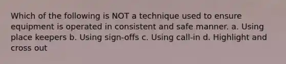 Which of the following is NOT a technique used to ensure equipment is operated in consistent and safe manner. a. Using place keepers b. Using sign-offs c. Using call-in d. Highlight and cross out