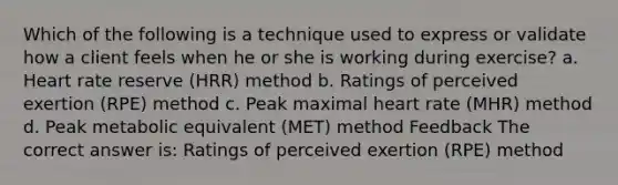 Which of the following is a technique used to express or validate how a client feels when he or she is working during exercise? a. Heart rate reserve (HRR) method b. Ratings of perceived exertion (RPE) method c. Peak maximal heart rate (MHR) method d. Peak metabolic equivalent (MET) method Feedback The correct answer is: Ratings of perceived exertion (RPE) method