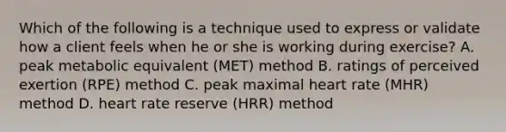 Which of the following is a technique used to express or validate how a client feels when he or she is working during exercise? A. peak metabolic equivalent (MET) method B. ratings of perceived exertion (RPE) method C. peak maximal heart rate (MHR) method D. heart rate reserve (HRR) method