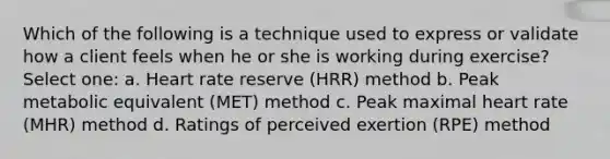 Which of the following is a technique used to express or validate how a client feels when he or she is working during exercise? Select one: a. Heart rate reserve (HRR) method b. Peak metabolic equivalent (MET) method c. Peak maximal heart rate (MHR) method d. Ratings of perceived exertion (RPE) method