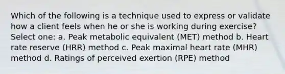 Which of the following is a technique used to express or validate how a client feels when he or she is working during exercise? Select one: a. Peak metabolic equivalent (MET) method b. Heart rate reserve (HRR) method c. Peak maximal heart rate (MHR) method d. Ratings of perceived exertion (RPE) method