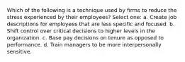 Which of the following is a technique used by firms to reduce the stress experienced by their employees? Select one: a. Create job descriptions for employees that are less specific and focused. b. Shift control over critical decisions to higher levels in the organization. c. Base pay decisions on tenure as opposed to performance. d. Train managers to be more interpersonally sensitive.