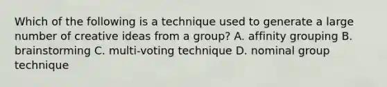 Which of the following is a technique used to generate a large number of creative ideas from a group? A. affinity grouping B. brainstorming C. multi-voting technique D. nominal group technique