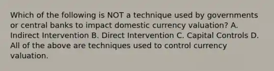 Which of the following is NOT a technique used by governments or central banks to impact domestic currency​ valuation? A. Indirect Intervention B. Direct Intervention C. Capital Controls D. All of the above are techniques used to control currency valuation.