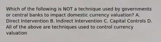 Which of the following is NOT a technique used by governments or central banks to impact domestic currency​ valuation? A. Direct Intervention B. Indirect Intervention C. Capital Controls D. All of the above are techniques used to control currency valuation