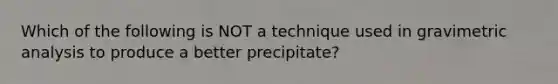 Which of the following is NOT a technique used in gravimetric analysis to produce a better precipitate?