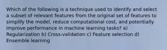 Which of the following is a technique used to identify and select a subset of relevant features from the original set of features to simplify the model, reduce computational cost, and potentially improve performance in machine learning tasks? a) Regularization b) Cross-validation c) Feature selection d) Ensemble learning